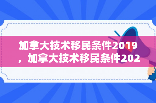加拿大技术移民条件2019，加拿大技术移民条件2024年