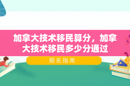 加拿大技术移民算分，加拿大技术移民多少分通过