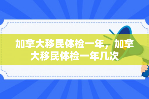 加拿大移民体检一年，加拿大移民体检一年几次