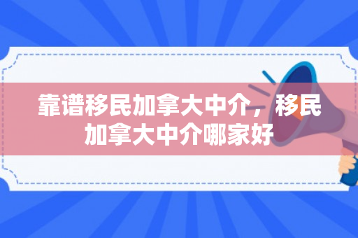 靠谱移民加拿大中介，移民加拿大中介哪家好