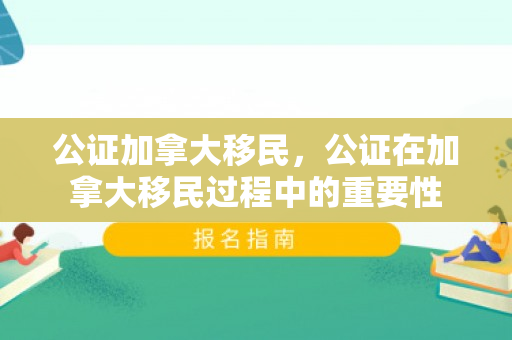 公证加拿大移民，公证在加拿大移民过程中的重要性