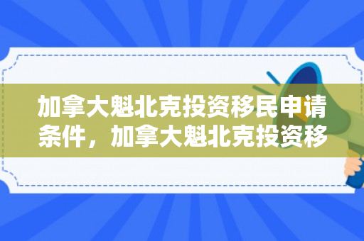 加拿大魁北克投资移民申请条件，加拿大魁北克投资移民申请条件及流程