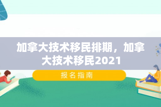 加拿大技术移民排期，加拿大技术移民2021