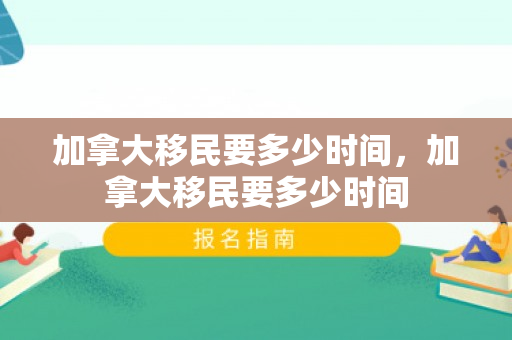 加拿大移民要多少时间，加拿大移民要多少时间