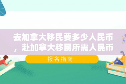 去加拿大移民要多少人民币，赴加拿大移民所需人民币费用详解