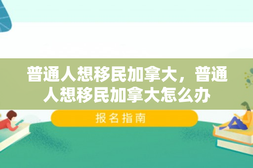 普通人想移民加拿大，普通人想移民加拿大怎么办