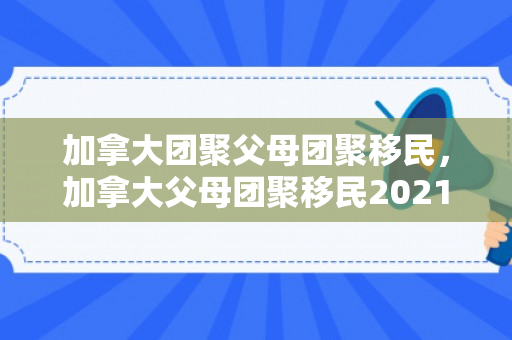 加拿大团聚父母团聚移民，加拿大父母团聚移民2021