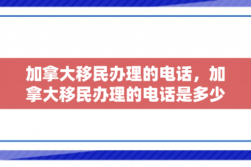 加拿大移民办理的电话，加拿大移民办理的电话是多少