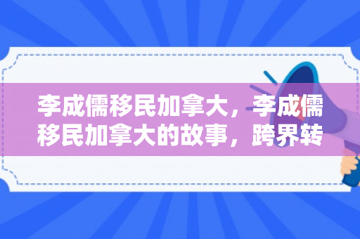 李成儒移民加拿大，李成儒移民加拿大的故事，跨界转型与全新生活的探索