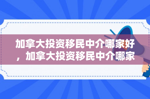 加拿大投资移民中介哪家好，加拿大投资移民中介哪家好一点
