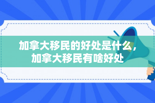 加拿大移民的好处是什么，加拿大移民有啥好处