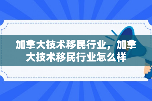 加拿大技术移民行业，加拿大技术移民行业怎么样