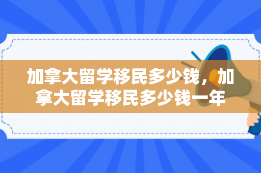 加拿大留学移民多少钱，加拿大留学移民多少钱一年