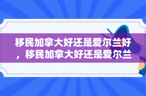 移民加拿大好还是爱尔兰好，移民加拿大好还是爱尔兰好呢