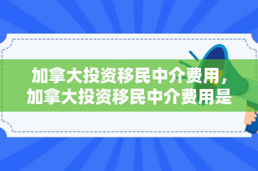 加拿大投资移民中介费用，加拿大投资移民中介费用是多少?