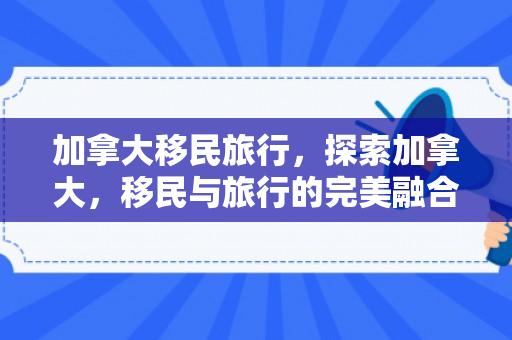 加拿大移民旅行，探索加拿大，移民与旅行的完美融合