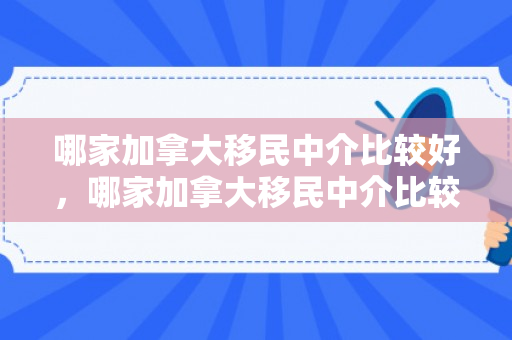 哪家加拿大移民中介比较好，哪家加拿大移民中介比较好一点