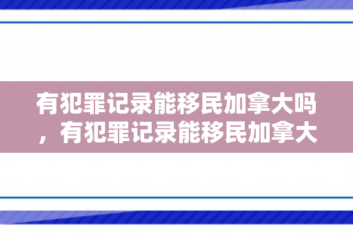 有犯罪记录能移民加拿大吗，有犯罪记录能移民加拿大吗现在