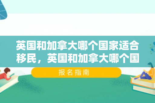 英国和加拿大哪个国家适合移民，英国和加拿大哪个国家适合移民呢