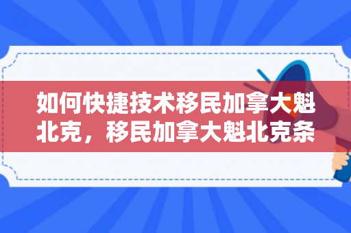 如何快捷技术移民加拿大魁北克，移民加拿大魁北克条件