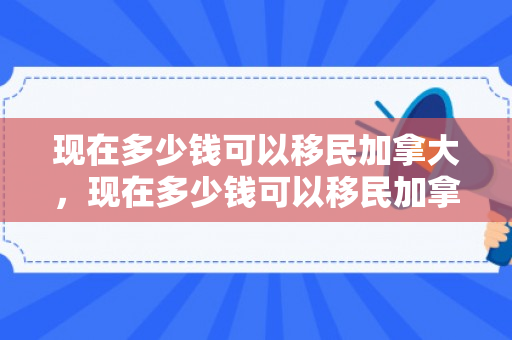 现在多少钱可以移民加拿大，现在多少钱可以移民加拿大了