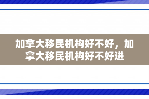 加拿大移民机构好不好，加拿大移民机构好不好进