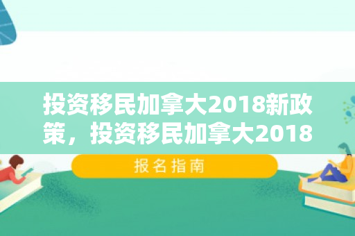 投资移民加拿大2018新政策，投资移民加拿大2018新政策解读