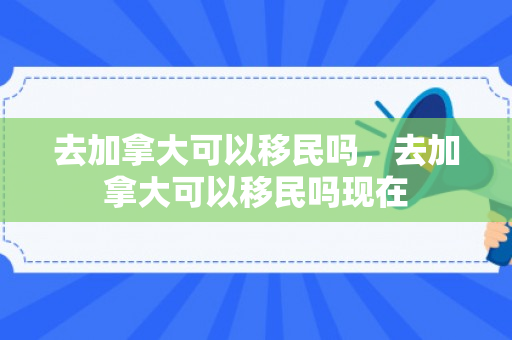 去加拿大可以移民吗，去加拿大可以移民吗现在