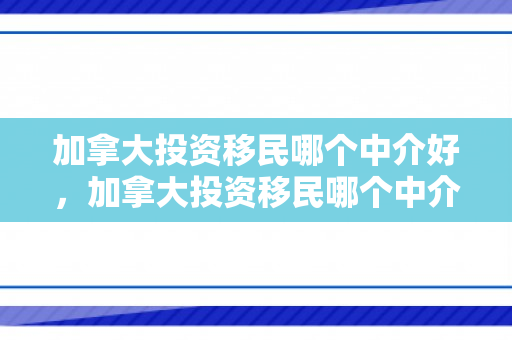 加拿大投资移民哪个中介好，加拿大投资移民哪个中介好一点