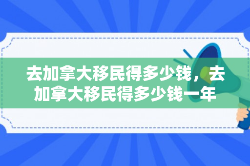 去加拿大移民得多少钱，去加拿大移民得多少钱一年