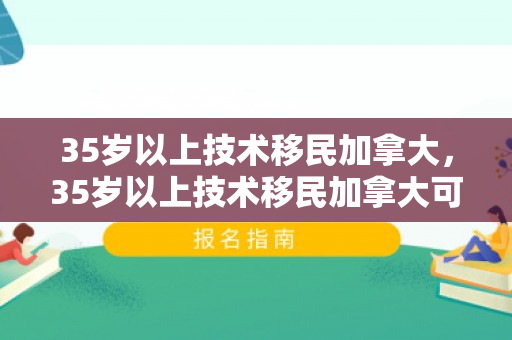 35岁以上技术移民加拿大，35岁以上技术移民加拿大可以吗