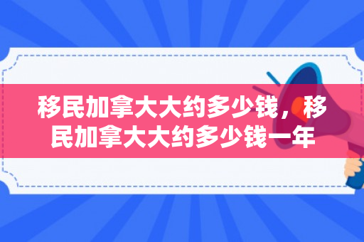 移民加拿大大约多少钱，移民加拿大大约多少钱一年