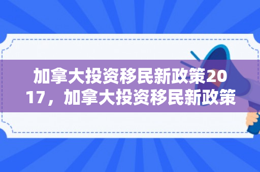 加拿大投资移民新政策2017，加拿大投资移民新政策2017年
