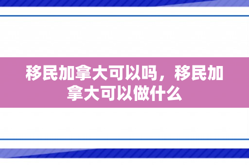 移民加拿大可以吗，移民加拿大可以做什么