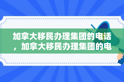 加拿大移民办理集团的电话，加拿大移民办理集团的电话是多少
