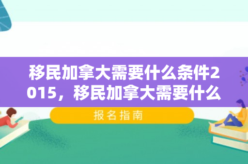 移民加拿大需要什么条件2015，移民加拿大需要什么条件2015年