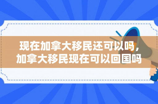 现在加拿大移民还可以吗，加拿大移民现在可以回国吗