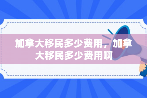 加拿大移民多少费用，加拿大移民多少费用啊