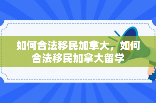 如何合法移民加拿大，如何合法移民加拿大留学