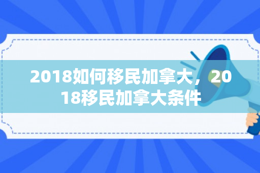 2018如何移民加拿大，2018移民加拿大条件