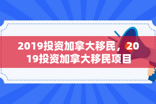 2019投资加拿大移民，2019投资加拿大移民项目