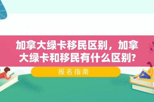加拿大绿卡移民区别，加拿大绿卡和移民有什么区别?