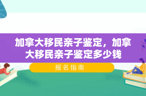 加拿大移民亲子鉴定，加拿大移民亲子鉴定多少钱