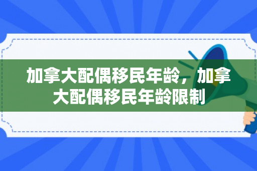 加拿大配偶移民年龄，加拿大配偶移民年龄限制