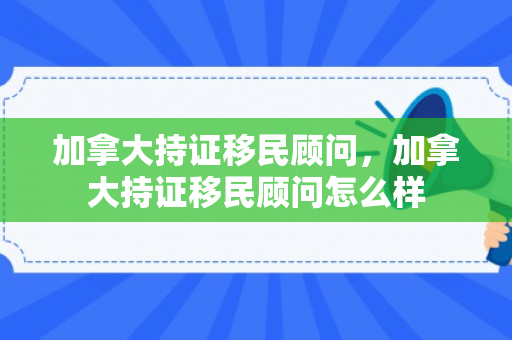 加拿大持证移民顾问，加拿大持证移民顾问怎么样