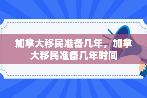 加拿大移民准备几年，加拿大移民准备几年时间