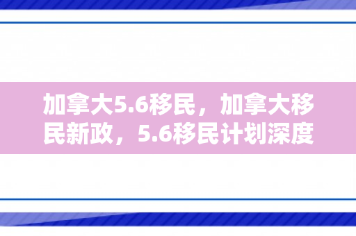 加拿大5.6移民，加拿大移民新政，5.6移民计划深度解析