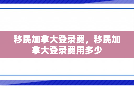 移民加拿大登录费，移民加拿大登录费用多少