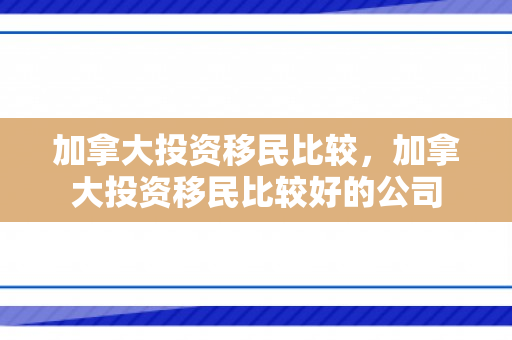 加拿大投资移民比较，加拿大投资移民比较好的公司