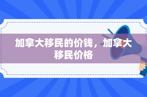 加拿大移民的价钱，加拿大移民价格